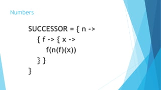 Numbers
SUCCESSOR = { n ->
{ f -> { x ->
f(n(f)(x))
} }
}
 