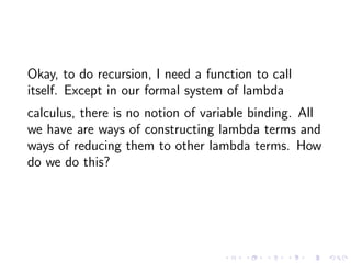 Okay, to do recursion, I need a function to call
itself. Except in our formal system of lambda
calculus, there is no notio...