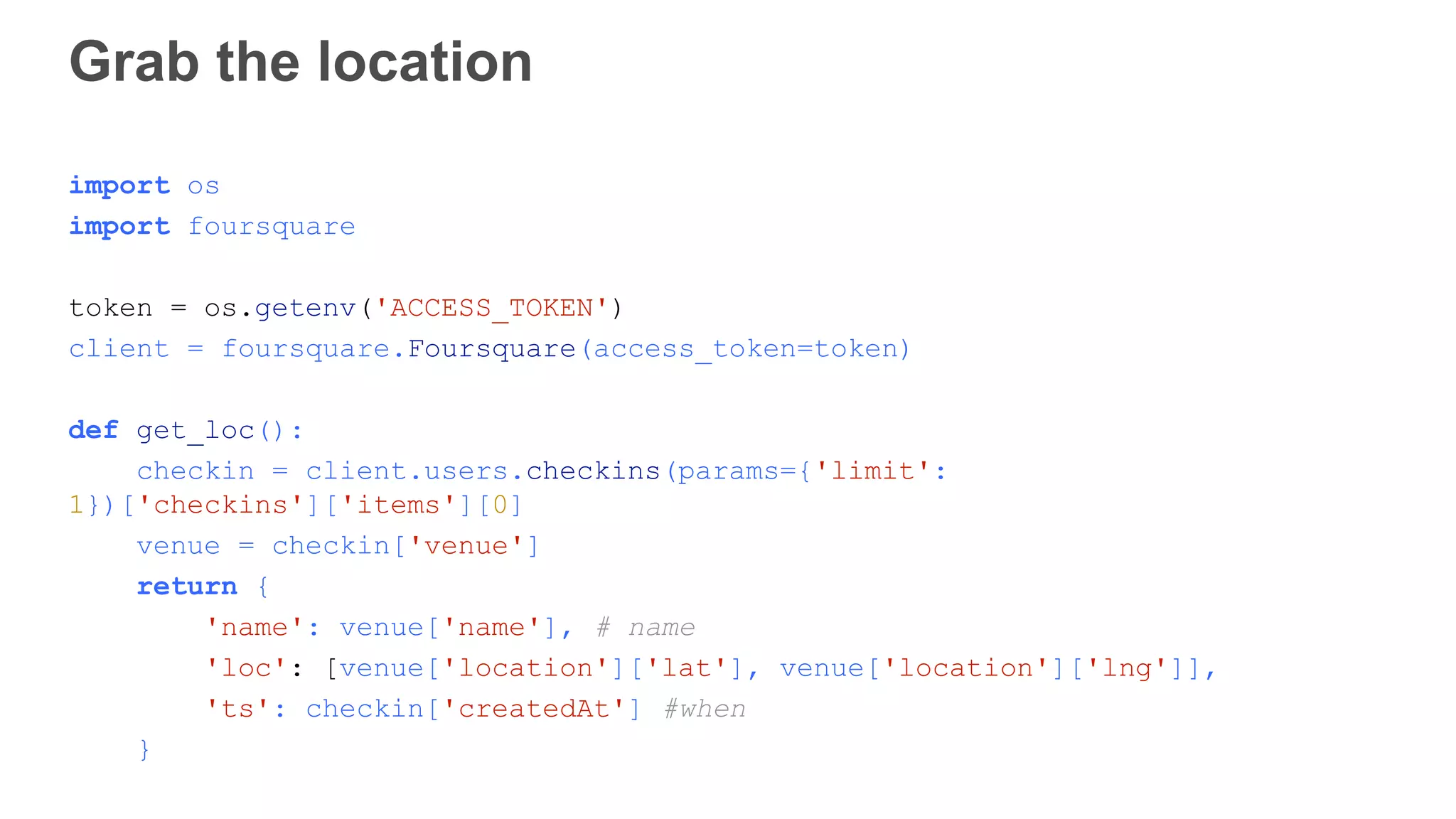 Grab the location import os import foursquare token = os.getenv('ACCESS_TOKEN') client = foursquare.Foursquare(access_token=token) def get_loc(): checkin = client.users.checkins(params={'limit': 1})['checkins']['items'][0] venue = checkin['venue'] return { 'name': venue['name'], # name 'loc': [venue['location']['lat'], venue['location']['lng']], 'ts': checkin['createdAt'] #when } 