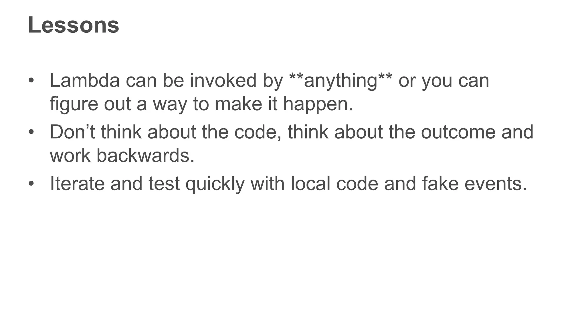 Lessons • Lambda can be invoked by **anything** or you can figure out a way to make it happen. • Don’t think about the code, think about the outcome and work backwards. • Iterate and test quickly with local code and fake events. 