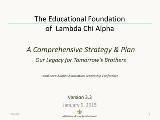 The Educational Foundation
of Lambda Chi Alpha
A Comprehensive Strategy & Plan
Our Legacy for Tomorrow’s Brothers
Local Area Alumni Association Leadership Conference
Version 3.3
January 9, 2015
1/9/2015 1
 