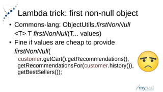 Lambda trick: first non-null object
● Commons-lang: ObjectUtils.firstNonNull
<T> T firstNonNull(T... values)
● Fine if values are cheap to provide
firstNonNull(
customer.getCart().getRecommendations(),
getRecommendationsFor(customer.history()),
getBestSellers());
 