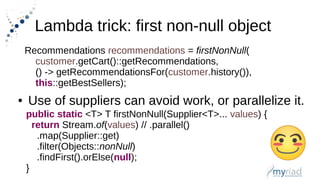 Lambda trick: first non-null object
Recommendations recommendations = firstNonNull(
customer.getCart()::getRecommendations,
() -> getRecommendationsFor(customer.history()),
this::getBestSellers);
● Use of suppliers can avoid work, or parallelize it.
public static <T> T firstNonNull(Supplier<T>... values) {
return Stream.of(values) // .parallel()
.map(Supplier::get)
.filter(Objects::nonNull)
.findFirst().orElse(null);
}
 