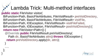 Lambda Trick: Multi-method interfaces
public static FileVisitor visitor(
BiFunction<Path, BasicFileAttributes, FileVisitResult> preVisitDirectory,
BiFunction<Path, BasicFileAttributes, FileVisitResult> visitFile,
BiFunction<Path, IOException, FileVisitResult> visitFileFailed,
BiFunction<Path, IOException, FileVisitResult> postVisitDirectory) {
return new FileVisitor<Path>() {
@Override public FileVisitResult preVisitDirectory(
Path dir, BasicFileAttributes attrs) throws IOException {
return preVisitDirectory.apply(dir, attrs);
}
….
};
}
 