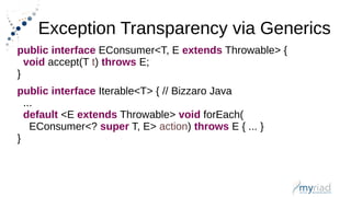 Exception Transparency via Generics
public interface EConsumer<T, E extends Throwable> {
void accept(T t) throws E;
}
public interface Iterable<T> { // Bizzaro Java
...
default <E extends Throwable> void forEach(
EConsumer<? super T, E> action) throws E { ... }
}
 