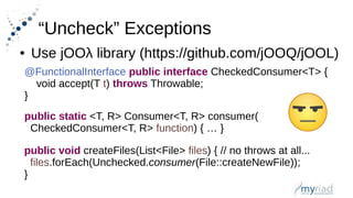 “Uncheck” Exceptions
● Use jOOλ library (https://github.com/jOOQ/jOOL)
@FunctionalInterface public interface CheckedConsumer<T> {
void accept(T t) throws Throwable;
}
public static <T, R> Consumer<T, R> consumer(
CheckedConsumer<T, R> function) { … }
public void createFiles(List<File> files) { // no throws at all...
files.forEach(Unchecked.consumer(File::createNewFile));
}
 