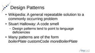 Design Patterns
● Wikipedia: A general repeatable solution to a
commonly occurring problem
● Stuart Halloway: A code smell
– Design patterns tend to point to language
deficiencies
● Many patterns are of the form
boilerPlate customCode moreBoilerPlate
 