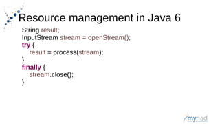 Resource management in Java 6
String result;
InputStream stream = openStream();
try {
result = process(stream);
}
finally {
stream.close();
}
 