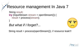 Resource management In Java 7
String result;
try (InputStream stream = openStream()) {
result = process(stream);
}
But what if I forget?...
String result = process(openStream()); // resource leak!!!
 