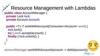 Resource Management with Lambdas
public class AccountManager {
private Lock lock;
private Account account;
public <T> T workWithAccount(Consumer<Account> work) {
lock.lock();
try { work.accept(account); }
finally { lock.unlock(); }
}
}
accountManager.workWithAccount(account -> debit(account));
 