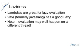 Laziness
● Lambda's are great for lazy evaluation
● Vavr (formerly javaslang) has a good Lazy
● Note – evaluation may well happen on a
different thread!
 