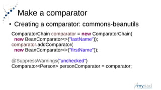 Make a comparator
● Creating a comparator: commons-beanutils
ComparatorChain comparator = new ComparatorChain(
new BeanComparator<>("lastName"));
comparator.addComparator(
new BeanComparator<>("firstName"));
@SuppressWarnings("unchecked")
Comparator<Person> personComparator = comparator;
 