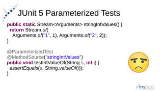 JUnit 5 Parameterized Tests
public static Stream<Arguments> stringIntValues() {
return Stream.of(
Arguments.of("1", 1), Arguments.of("2", 2));
}
@ParameterizedTest
@MethodSource("stringIntValues")
public void testIntValueOf(String s, int i) {
assertEquals(s, String.valueOf(i));
}
 