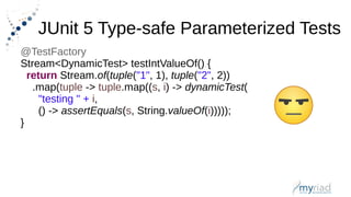 JUnit 5 Type-safe Parameterized Tests
@TestFactory
Stream<DynamicTest> testIntValueOf() {
return Stream.of(tuple("1", 1), tuple("2", 2))
.map(tuple -> tuple.map((s, i) -> dynamicTest(
"testing " + i,
() -> assertEquals(s, String.valueOf(i)))));
}
 