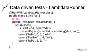 Data driven tests - LambdataRunner
@RunWith(LambdataRunner.class)
public class StringTest {
@Test
public TestSpecs testSubString() {
return specs(
(s, start, end, expected) ->
assertEquals(expected, s.substring(start, end)),
datum("hello", 0, 5, "hello"),
datum("flexible", 1, 4, "lex"),
datum("hello", 5, 5, ""));
}
}
 