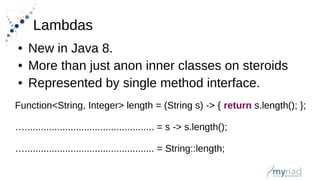 Lambdas
● New in Java 8.
● More than just anon inner classes on steroids
● Represented by single method interface.
Function<String, Integer> length = (String s) -> { return s.length(); };
…................................................ = s -> s.length();
…................................................ = String::length;
 