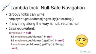 Lambda trick: Null-Safe Navigation
● Groovy folks can write
employee?.getAddress()?.getCity()?.toString()
● If anything along the way is null, returns null
● Java equivalent:
(employee != null
&& employee.getAddress() != null
&& employee.getAddress().getCity() != null)
? employee.getAddress().getCity().toString()
: null;
 