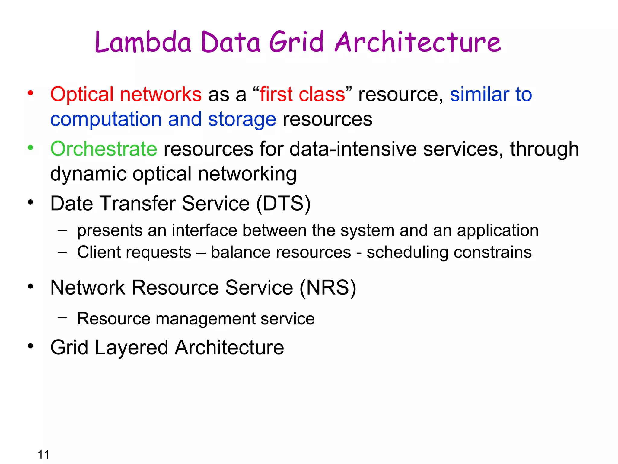 11 
Lambda Data Grid Architecture 
• Optical networks as a “first class” resource, similar to 
computation and storage resources 
• Orchestrate resources for data-intensive services, through 
dynamic optical networking 
• Date Transfer Service (DTS) 
– presents an interface between the system and an application 
– Client requests – balance resources - scheduling constrains 
• Network Resource Service (NRS) 
– Resource management service 
• Grid Layered Architecture 
 
