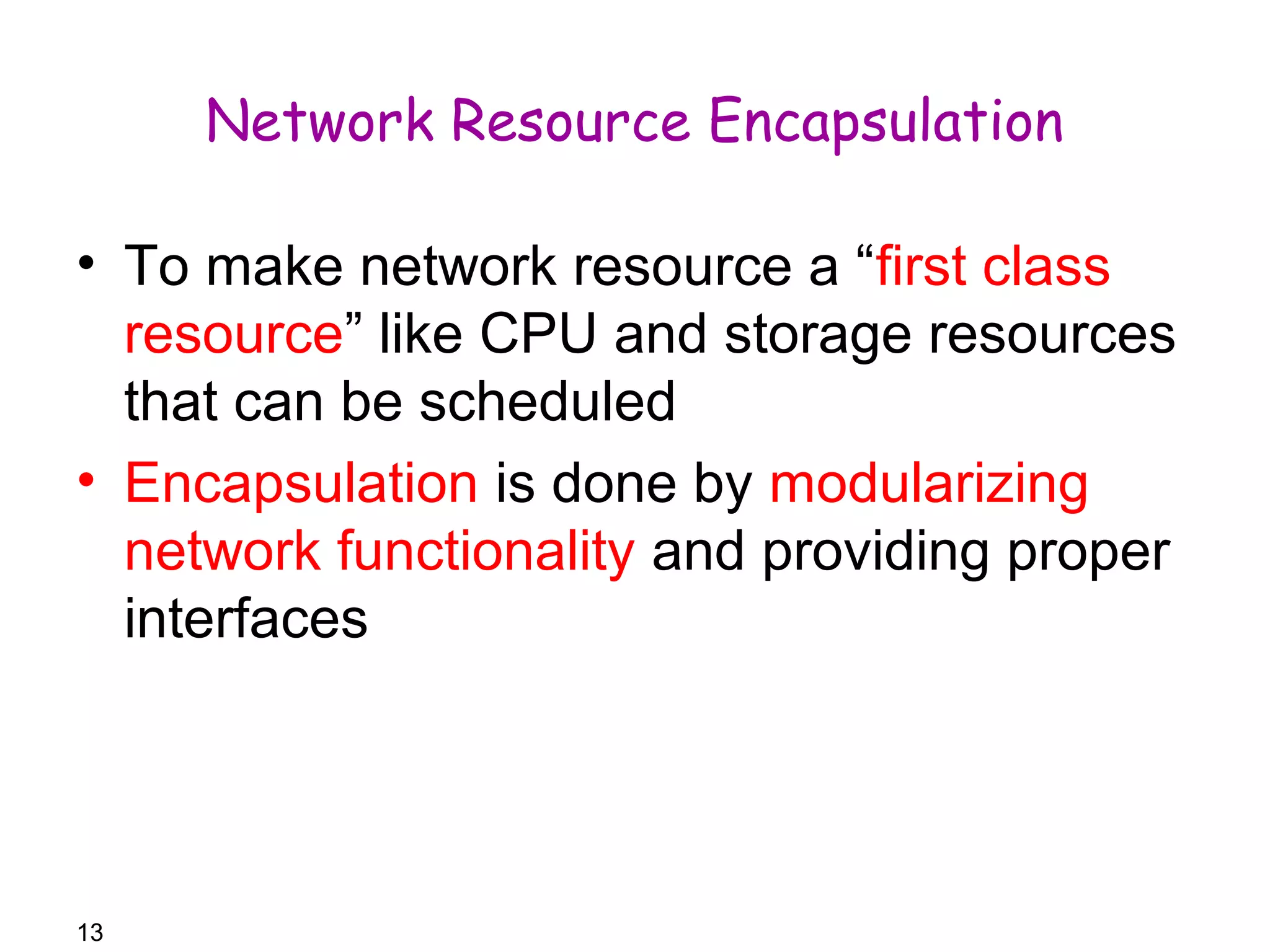 13 
Network Resource Encapsulation 
• To make network resource a “first class 
resource” like CPU and storage resources 
that can be scheduled 
• Encapsulation is done by modularizing 
network functionality and providing proper 
interfaces 
 