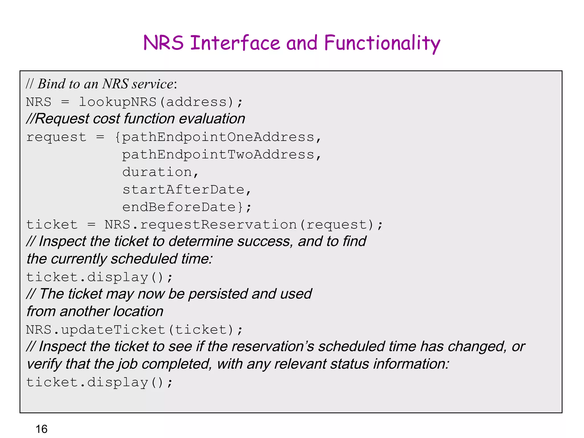 16 
NRS Interface and Functionality 
// Bind to an NRS service: 
NRS = lookupNRS(address); 
//Request cost function evaluation 
request = {pathEndpointOneAddress, 
pathEndpointTwoAddress, 
duration, 
startAfterDate, 
endBeforeDate}; 
ticket = NRS.requestReservation(request); 
// Inspect the ticket to determine success, and to find 
the currently scheduled time: 
ticket.display(); 
// The ticket may now be persisted and used 
from another location 
NRS.updateTicket(ticket); 
// Inspect the ticket to see if the reservation’s scheduled time has changed, or 
verify that the job completed, with any relevant status information: 
ticket.display(); 
 