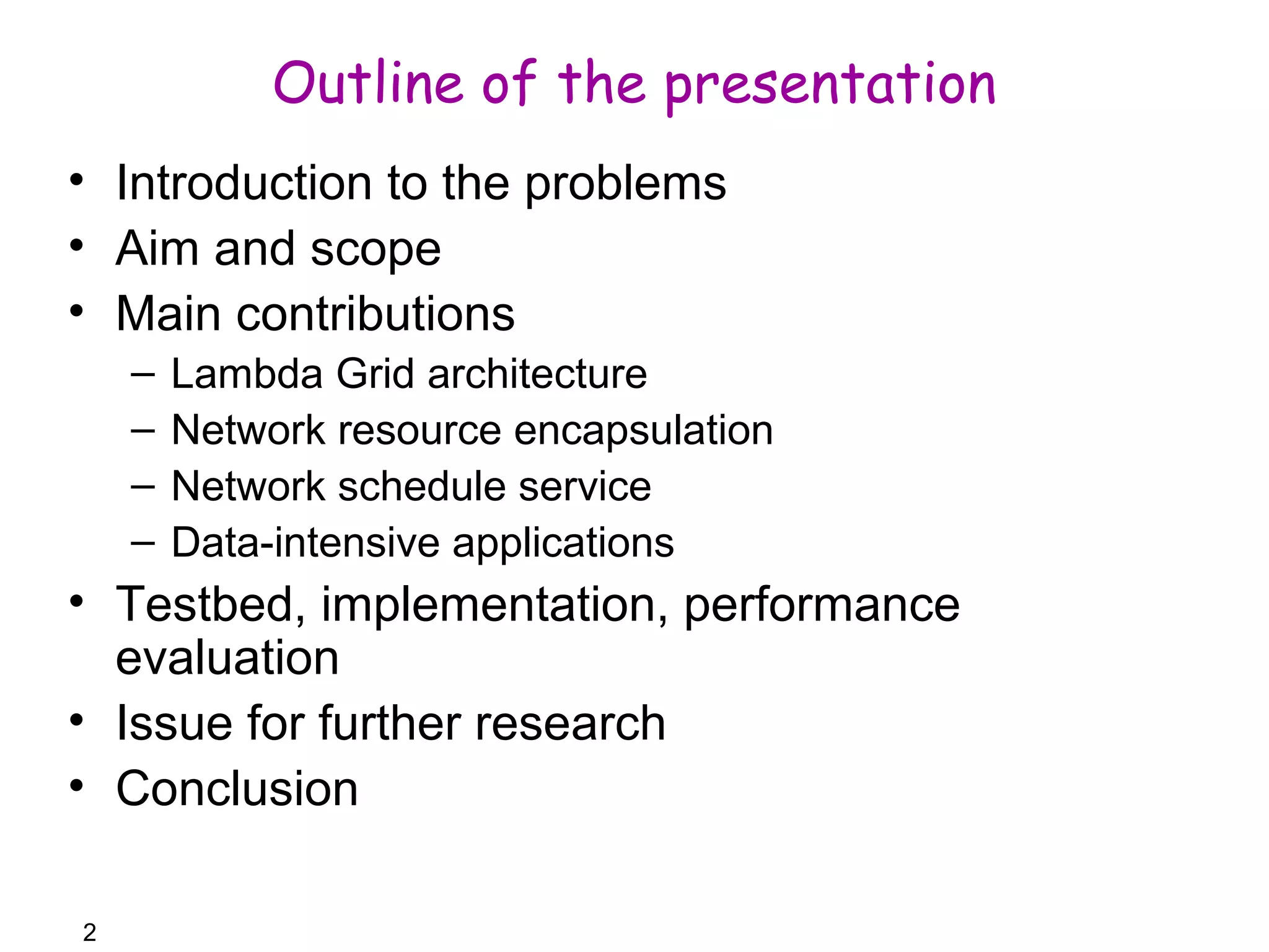 2 
Outline of the presentation 
• Introduction to the problems 
• Aim and scope 
• Main contributions 
– Lambda Grid architecture 
– Network resource encapsulation 
– Network schedule service 
– Data-intensive applications 
• Testbed, implementation, performance 
evaluation 
• Issue for further research 
• Conclusion 
 