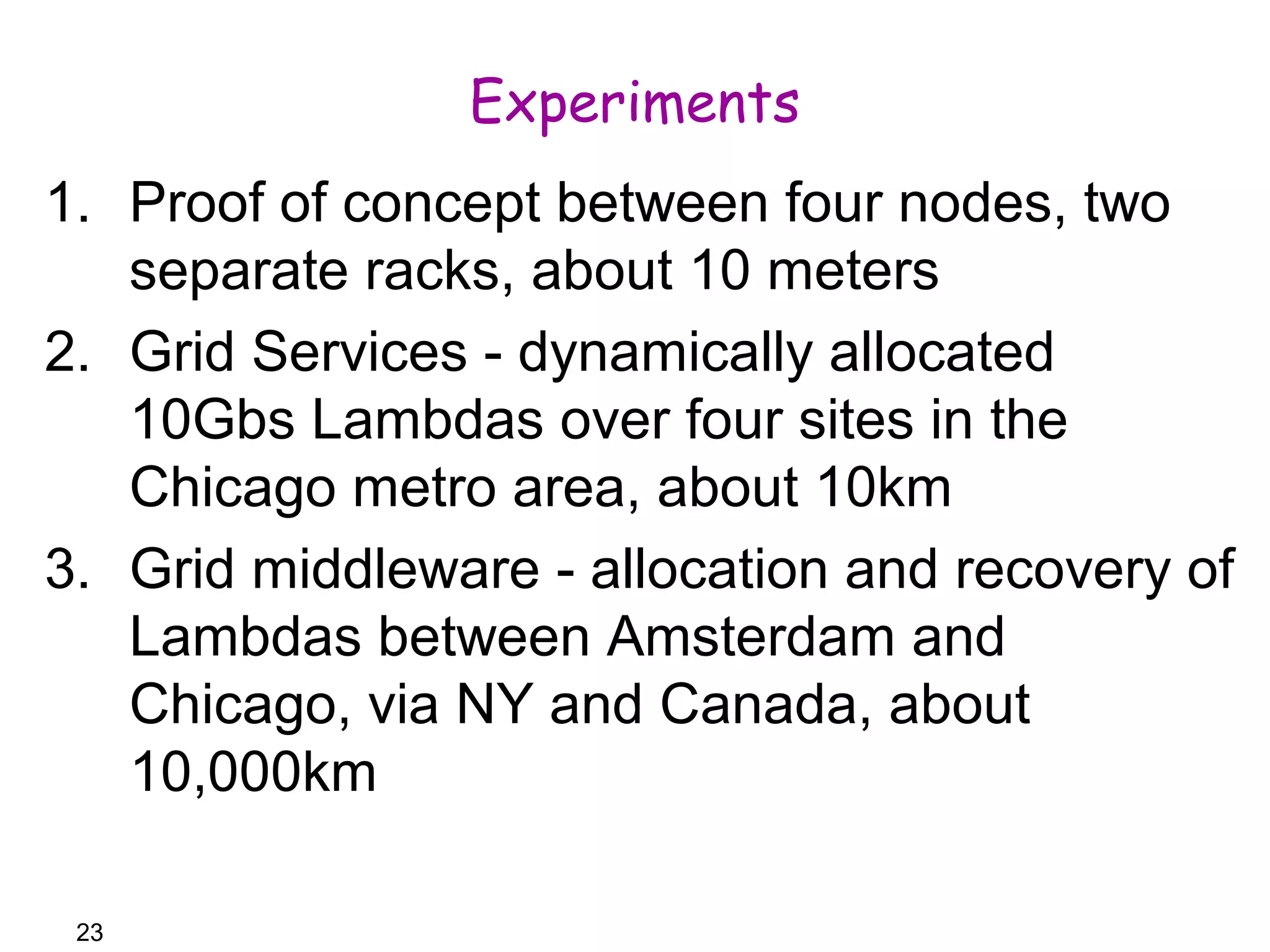 23 
Experiments 
1. Proof of concept between four nodes, two 
separate racks, about 10 meters 
2. Grid Services - dynamically allocated 
10Gbs Lambdas over four sites in the 
Chicago metro area, about 10km 
3. Grid middleware - allocation and recovery of 
Lambdas between Amsterdam and 
Chicago, via NY and Canada, about 
10,000km 
 