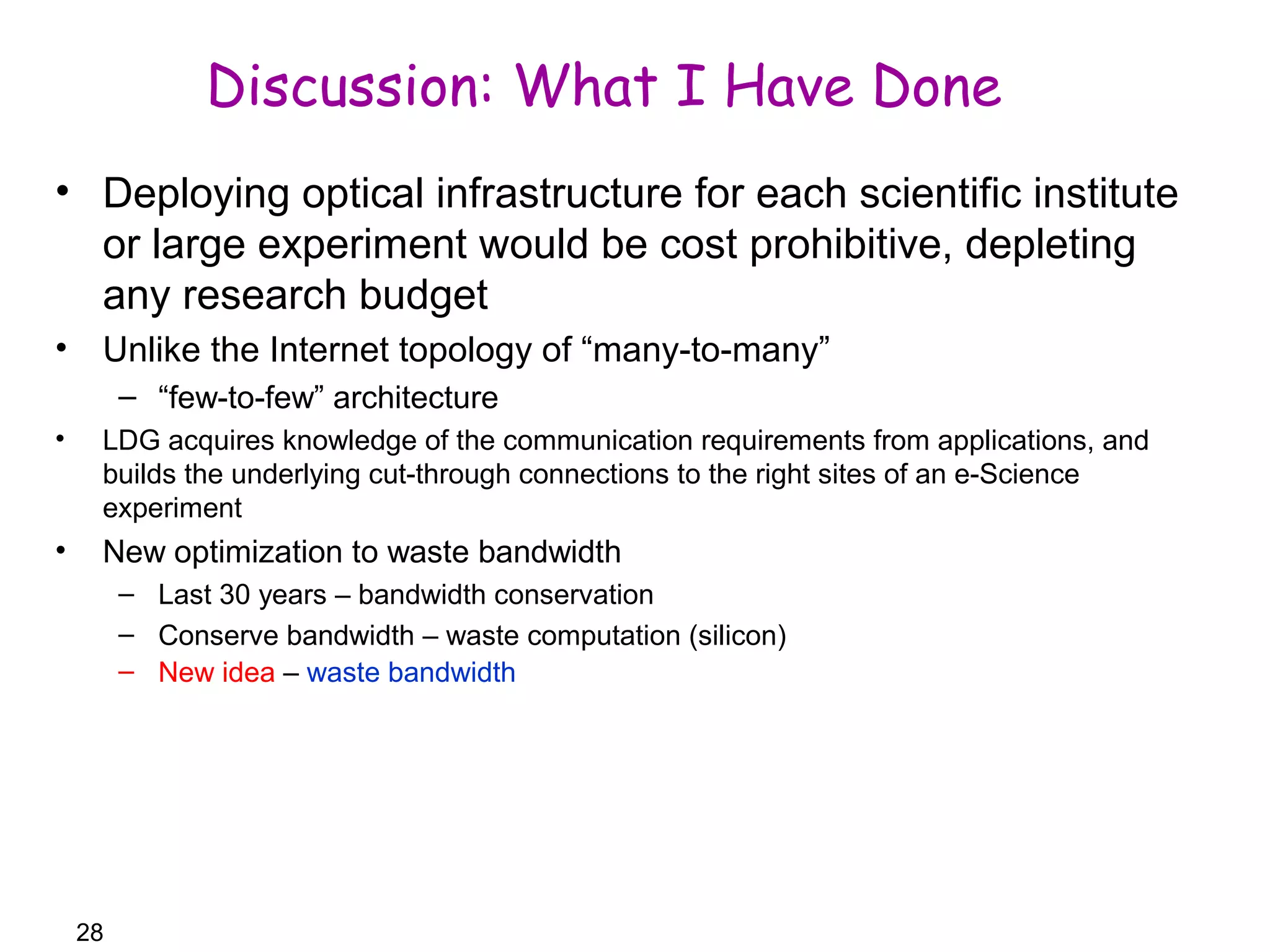 28 
Discussion: What I Have Done 
• Deploying optical infrastructure for each scientific institute 
or large experiment would be cost prohibitive, depleting 
any research budget 
• Unlike the Internet topology of “many-to-many” 
– “few-to-few” architecture 
• LDG acquires knowledge of the communication requirements from applications, and 
builds the underlying cut-through connections to the right sites of an e-Science 
experiment 
• New optimization to waste bandwidth 
– Last 30 years – bandwidth conservation 
– Conserve bandwidth – waste computation (silicon) 
– New idea – waste bandwidth 
 