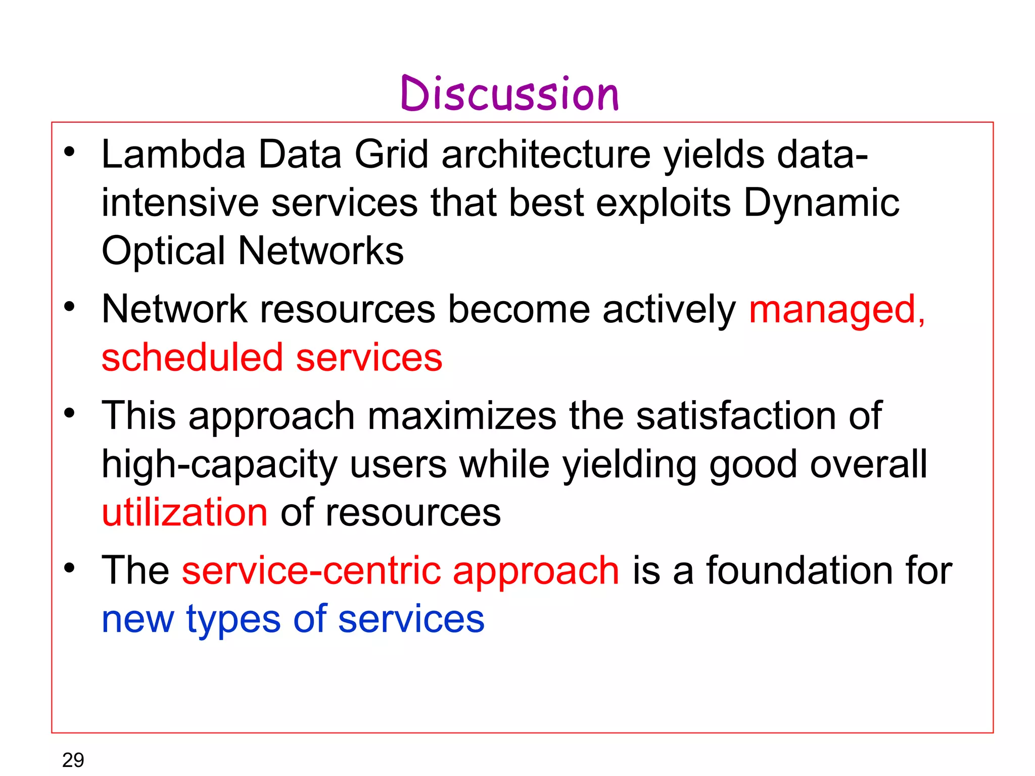 29 
Discussion 
• Lambda Data Grid architecture yields data-intensive 
services that best exploits Dynamic 
Optical Networks 
• Network resources become actively managed, 
scheduled services 
• This approach maximizes the satisfaction of 
high-capacity users while yielding good overall 
utilization of resources 
• The service-centric approach is a foundation for 
new types of services 
 