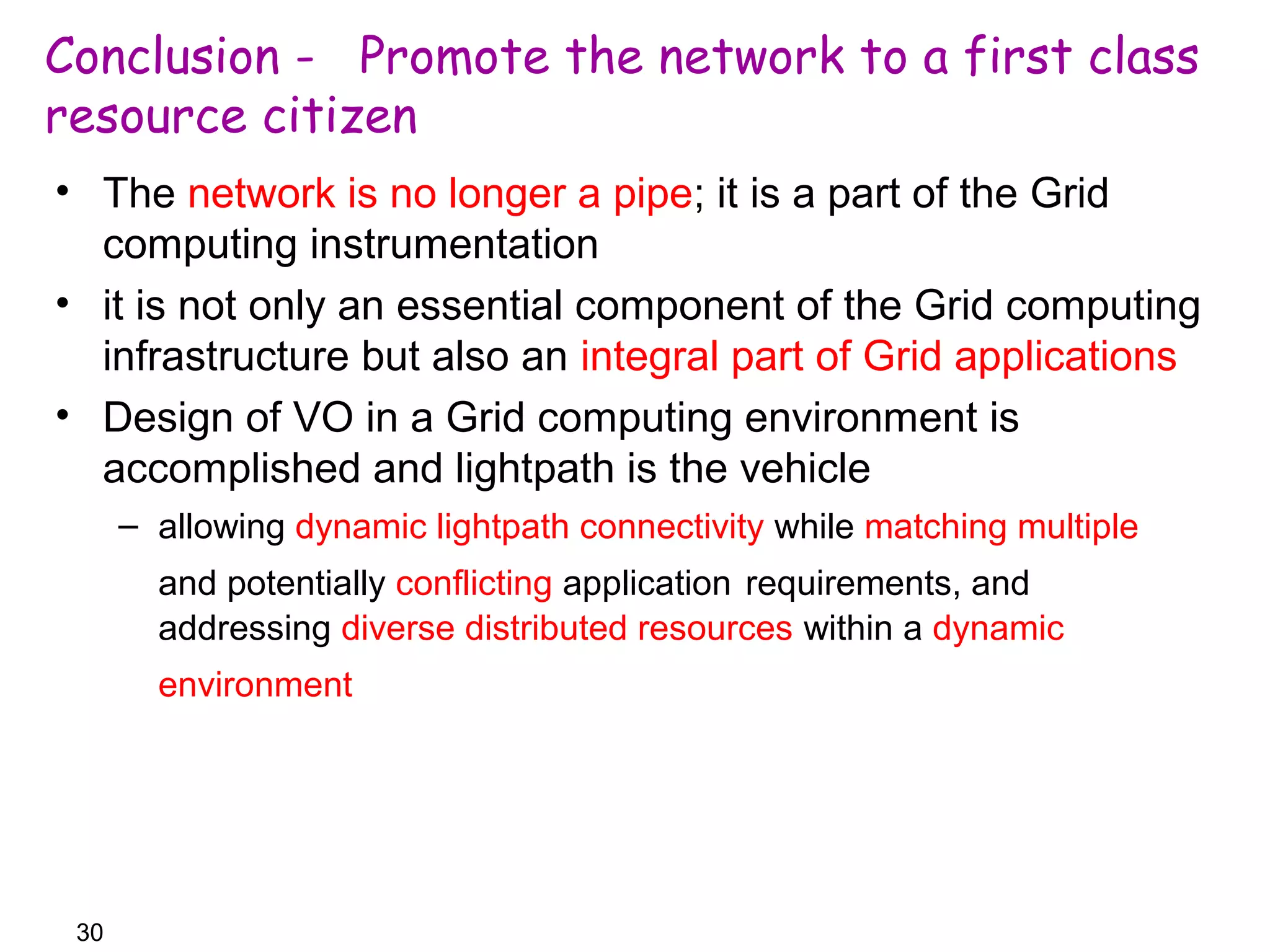Conclusion - Promote the network to a first class 
resource citizen 
• The network is no longer a pipe; it is a part of the Grid 
computing instrumentation 
• it is not only an essential component of the Grid computing 
infrastructure but also an integral part of Grid applications 
• Design of VO in a Grid computing environment is 
accomplished and lightpath is the vehicle 
30 
– allowing dynamic lightpath connectivity while matching multiple 
and potentially conflicting application requirements, and 
addressing diverse distributed resources within a dynamic 
environment 
 