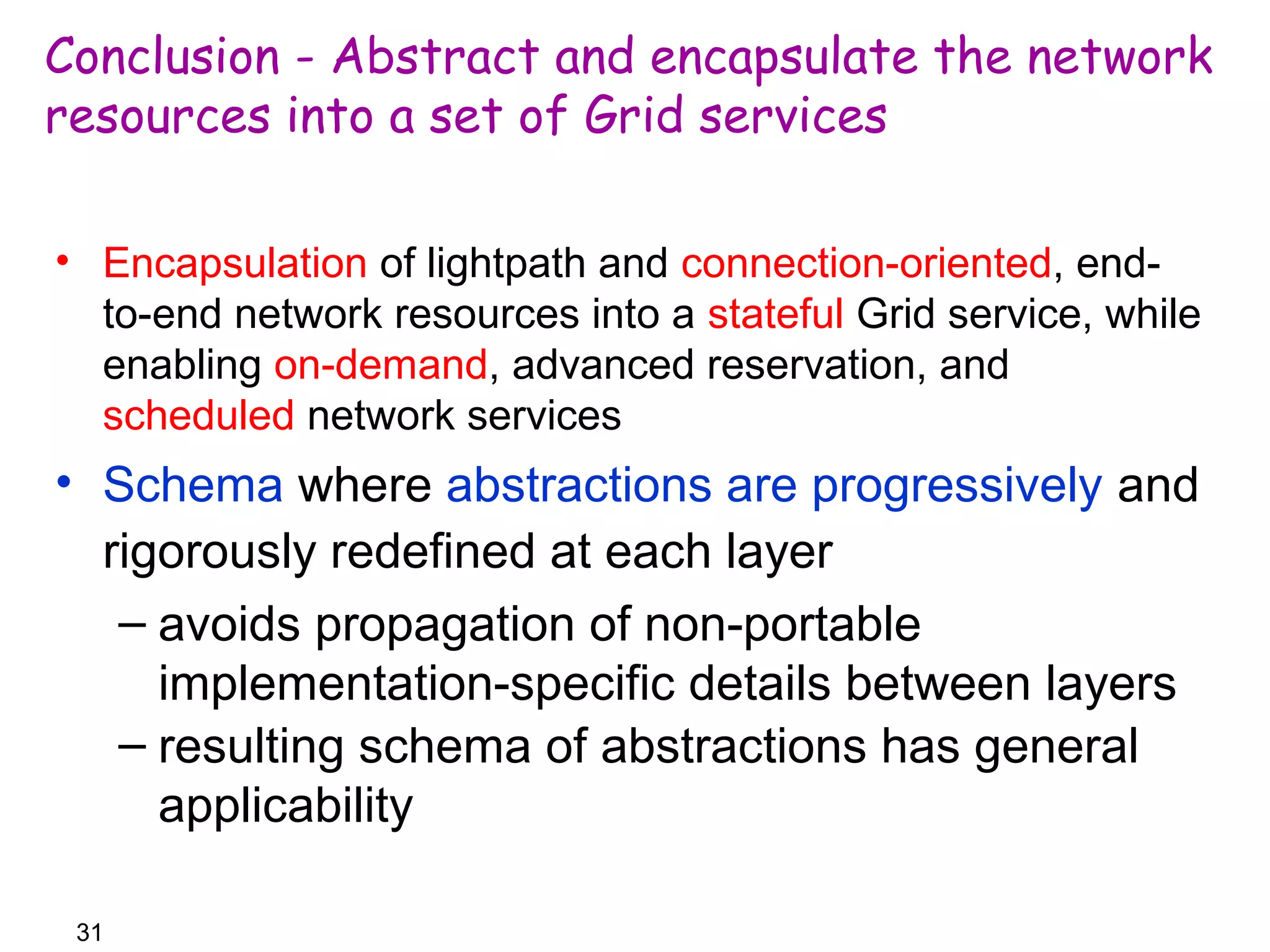 Conclusion - Abstract and encapsulate the network 
resources into a set of Grid services 
• Encapsulation of lightpath and connection-oriented, end-to- 
end network resources into a stateful Grid service, while 
enabling on-demand, advanced reservation, and 
scheduled network services 
• Schema where abstractions are progressively and 
rigorously redefined at each layer 
– avoids propagation of non-portable 
31 
implementation-specific details between layers 
– resulting schema of abstractions has general 
applicability 
 