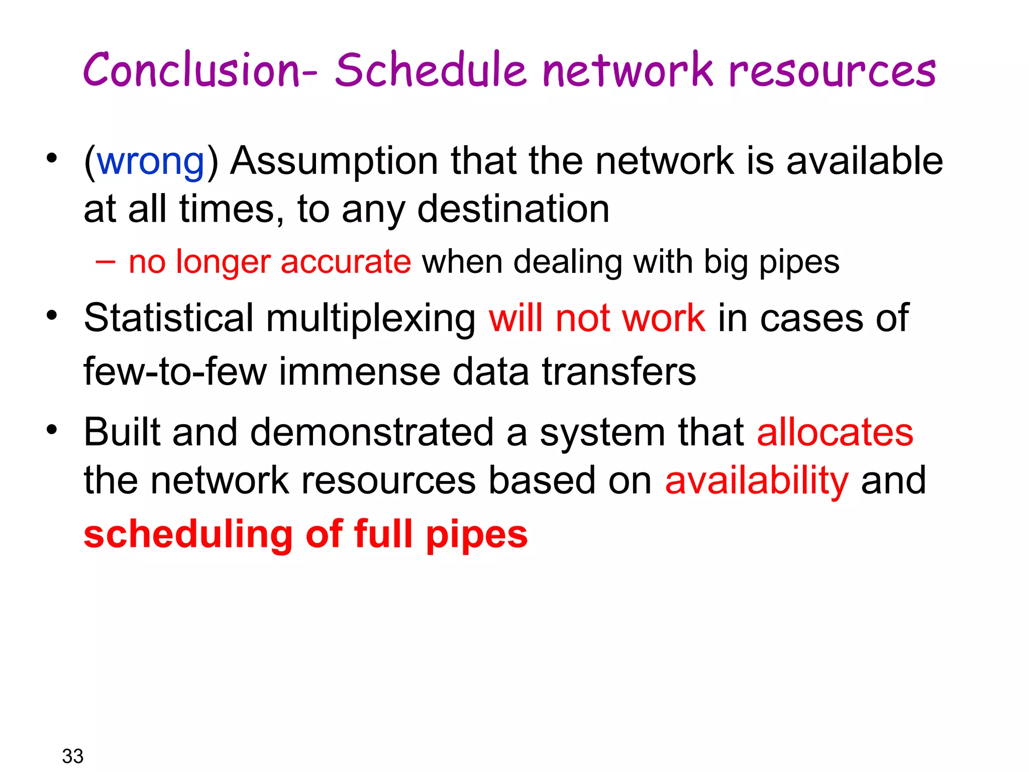 Conclusion- Schedule network resources 
• (wrong) Assumption that the network is available 
at all times, to any destination 
– no longer accurate when dealing with big pipes 
• Statistical multiplexing will not work in cases of 
few-to-few immense data transfers 
• Built and demonstrated a system that allocates 
the network resources based on availability and 
scheduling of full pipes 
33 
 