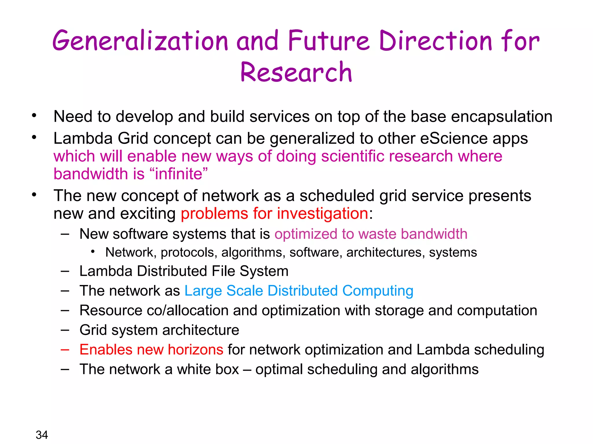 34 
Generalization and Future Direction for 
Research 
• Need to develop and build services on top of the base encapsulation 
• Lambda Grid concept can be generalized to other eScience apps 
which will enable new ways of doing scientific research where 
bandwidth is “infinite” 
• The new concept of network as a scheduled grid service presents 
new and exciting problems for investigation: 
– New software systems that is optimized to waste bandwidth 
• Network, protocols, algorithms, software, architectures, systems 
– Lambda Distributed File System 
– The network as Large Scale Distributed Computing 
– Resource co/allocation and optimization with storage and computation 
– Grid system architecture 
– Enables new horizons for network optimization and Lambda scheduling 
– The network a white box – optimal scheduling and algorithms 
 