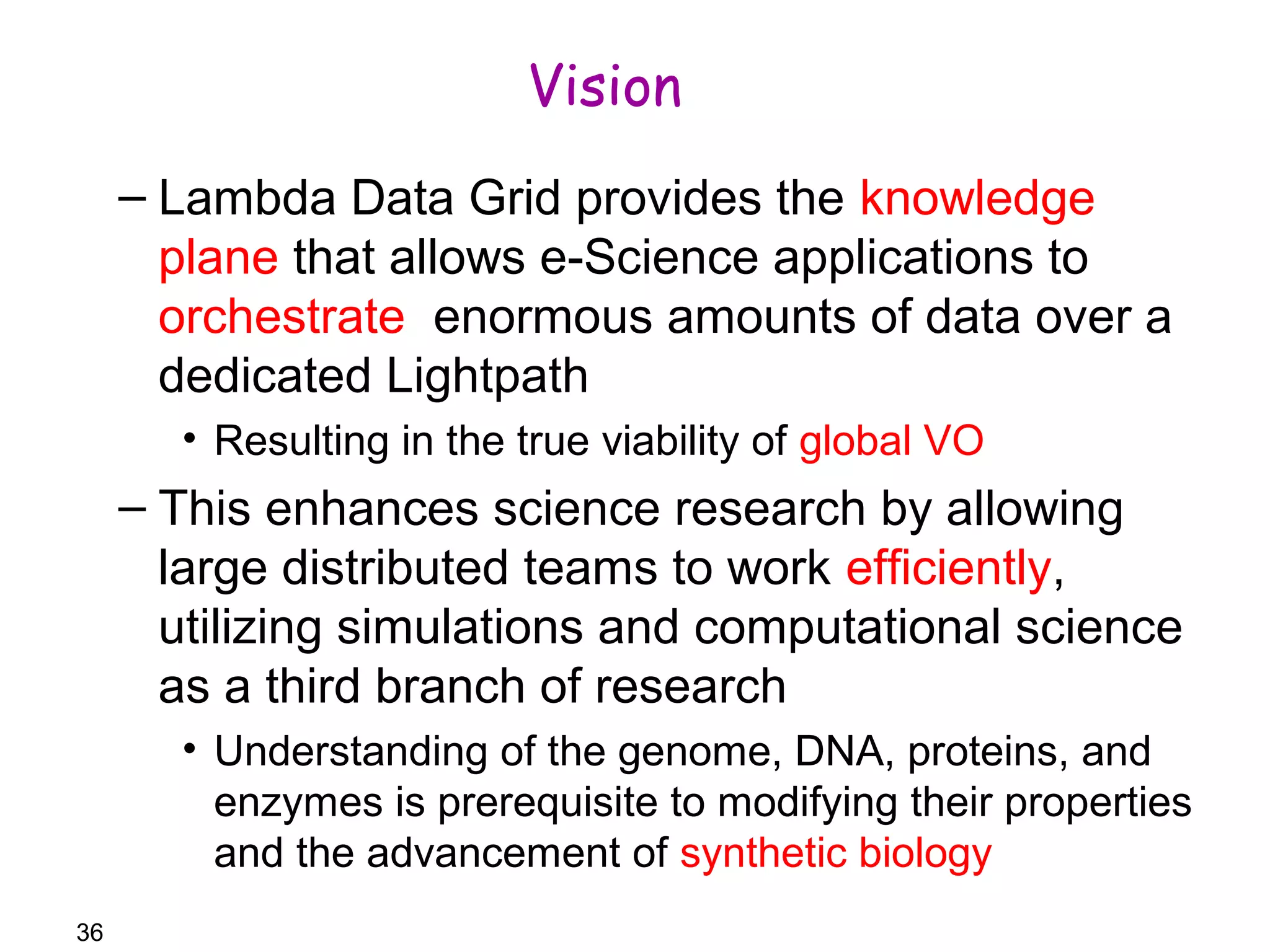 36 
Vision 
– Lambda Data Grid provides the knowledge 
plane that allows e-Science applications to 
orchestrate enormous amounts of data over a 
dedicated Lightpath 
• Resulting in the true viability of global VO 
– This enhances science research by allowing 
large distributed teams to work efficiently, 
utilizing simulations and computational science 
as a third branch of research 
• Understanding of the genome, DNA, proteins, and 
enzymes is prerequisite to modifying their properties 
and the advancement of synthetic biology 
 