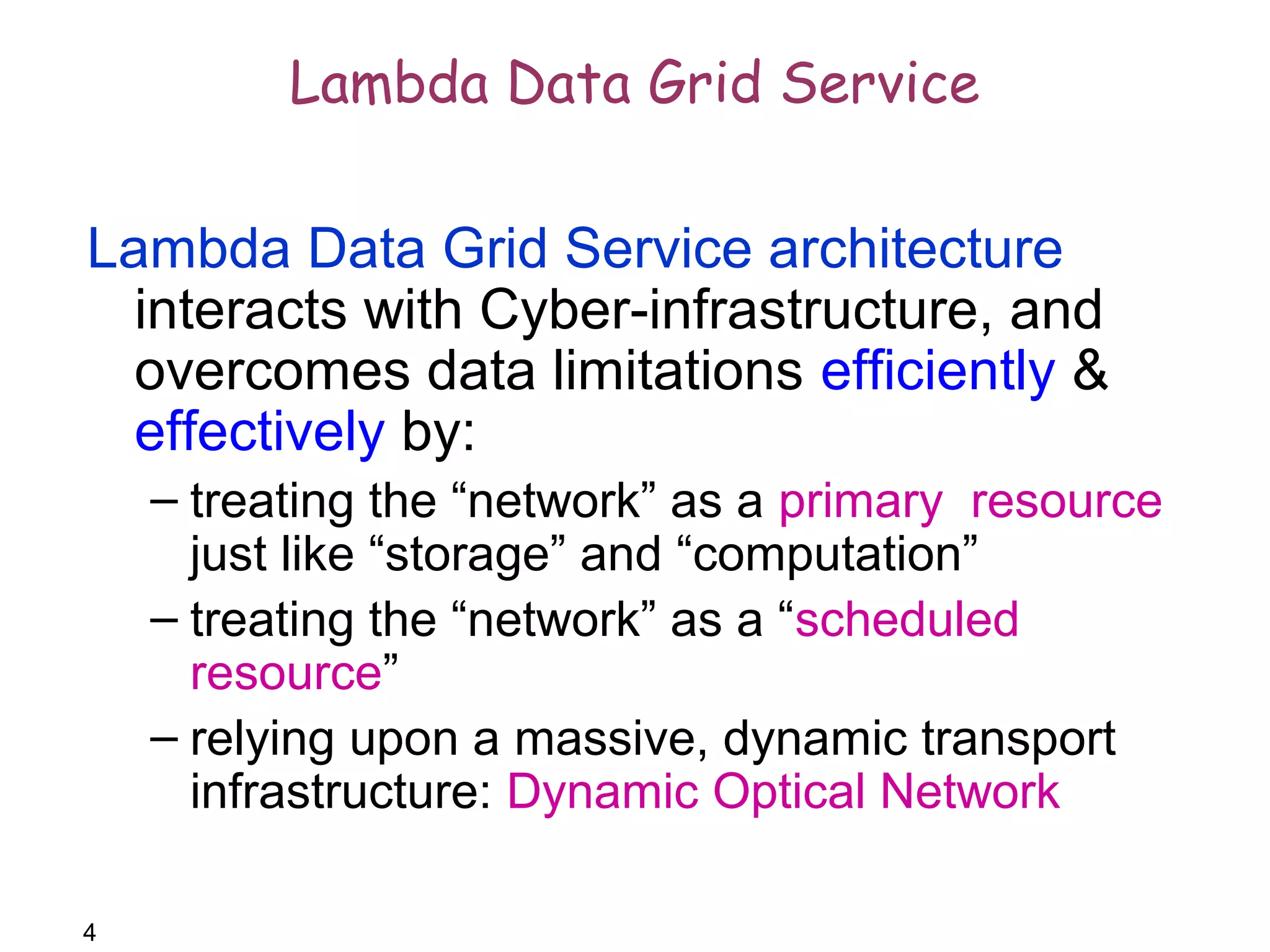 4 
Lambda Data Grid Service 
Lambda Data Grid Service architecture 
interacts with Cyber-infrastructure, and 
overcomes data limitations efficiently & 
effectively by: 
– treating the “network” as a primary resource 
just like “storage” and “computation” 
– treating the “network” as a “scheduled 
resource” 
– relying upon a massive, dynamic transport 
infrastructure: Dynamic Optical Network 
 