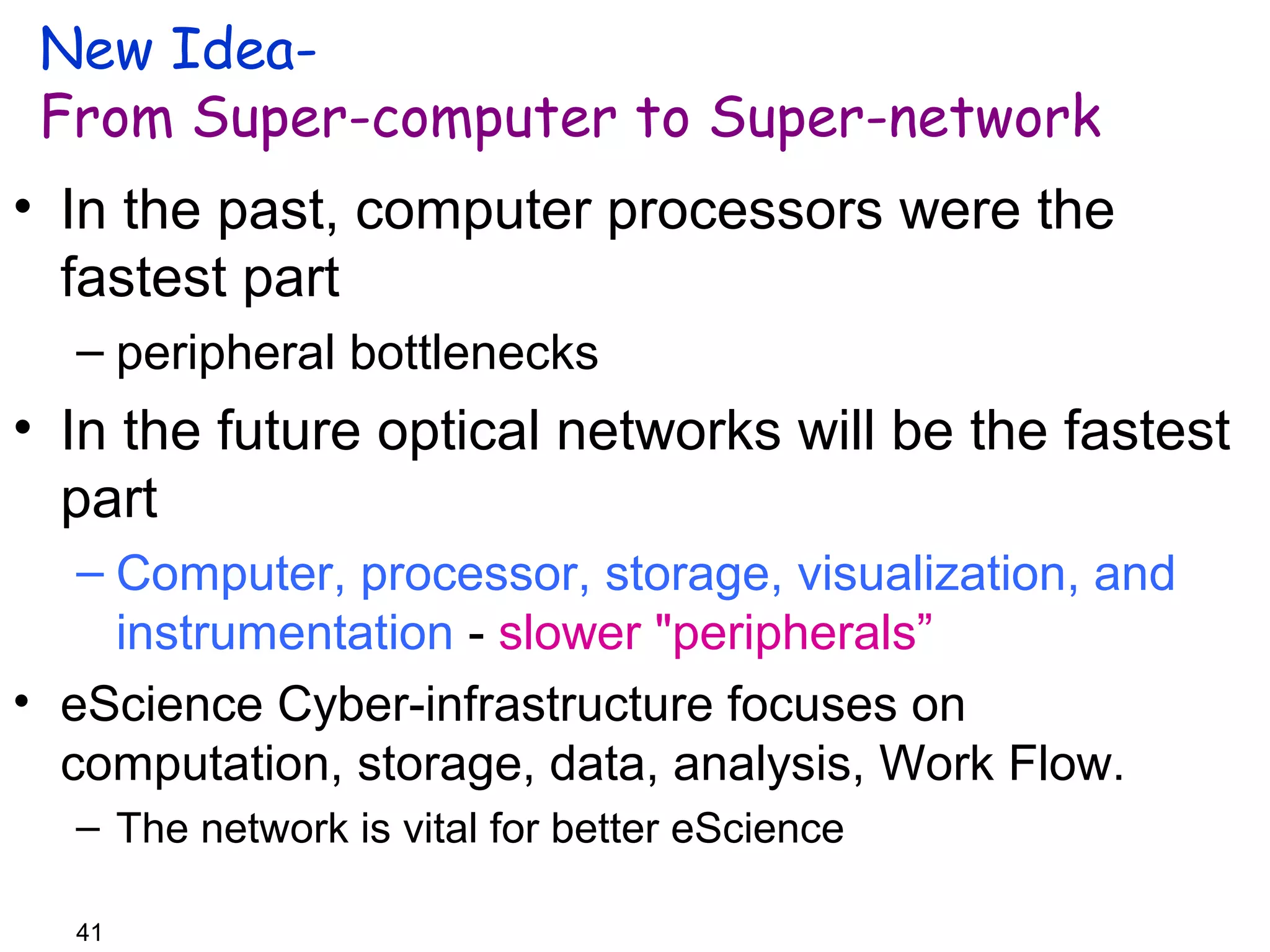 New Idea- 
From Super-computer to Super-network 
• In the past, computer processors were the 
fastest part 
– peripheral bottlenecks 
• In the future optical networks will be the fastest 
part 
– Computer, processor, storage, visualization, and 
41 
instrumentation - slower "peripherals” 
• eScience Cyber-infrastructure focuses on 
computation, storage, data, analysis, Work Flow. 
– The network is vital for better eScience 
 