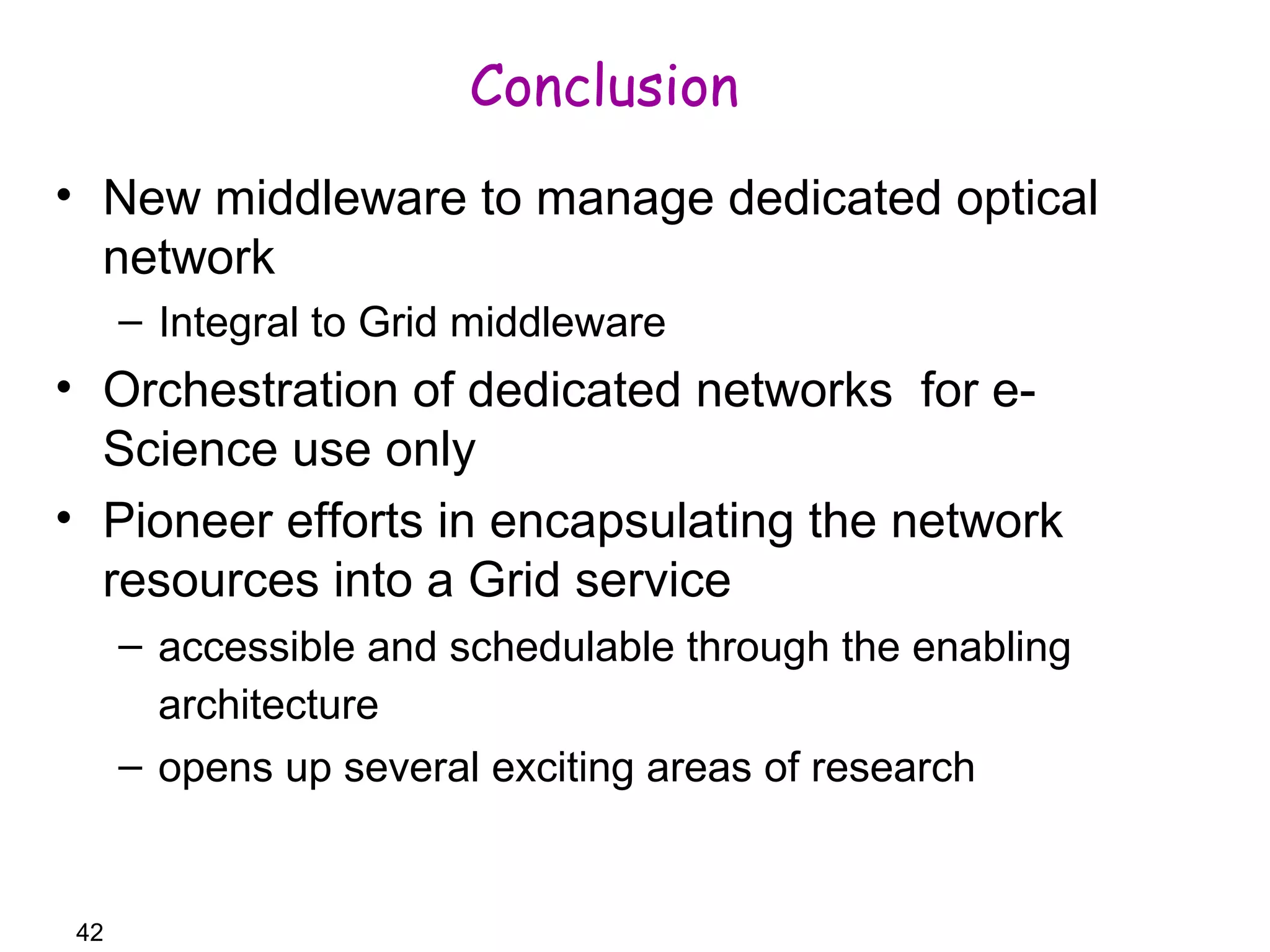 42 
Conclusion 
• New middleware to manage dedicated optical 
network 
– Integral to Grid middleware 
• Orchestration of dedicated networks for e- 
Science use only 
• Pioneer efforts in encapsulating the network 
resources into a Grid service 
– accessible and schedulable through the enabling 
architecture 
– opens up several exciting areas of research 
