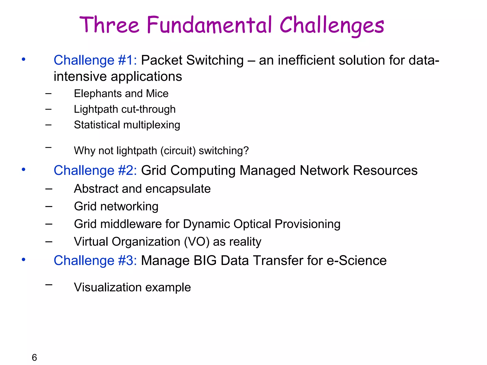 6 
Three Fundamental Challenges 
• Challenge #1: Packet Switching – an inefficient solution for data-intensive 
applications 
– Elephants and Mice 
– Lightpath cut-through 
– Statistical multiplexing 
– Why not lightpath (circuit) switching? 
• Challenge #2: Grid Computing Managed Network Resources 
– Abstract and encapsulate 
– Grid networking 
– Grid middleware for Dynamic Optical Provisioning 
– Virtual Organization (VO) as reality 
• Challenge #3: Manage BIG Data Transfer for e-Science 
– Visualization example 
 