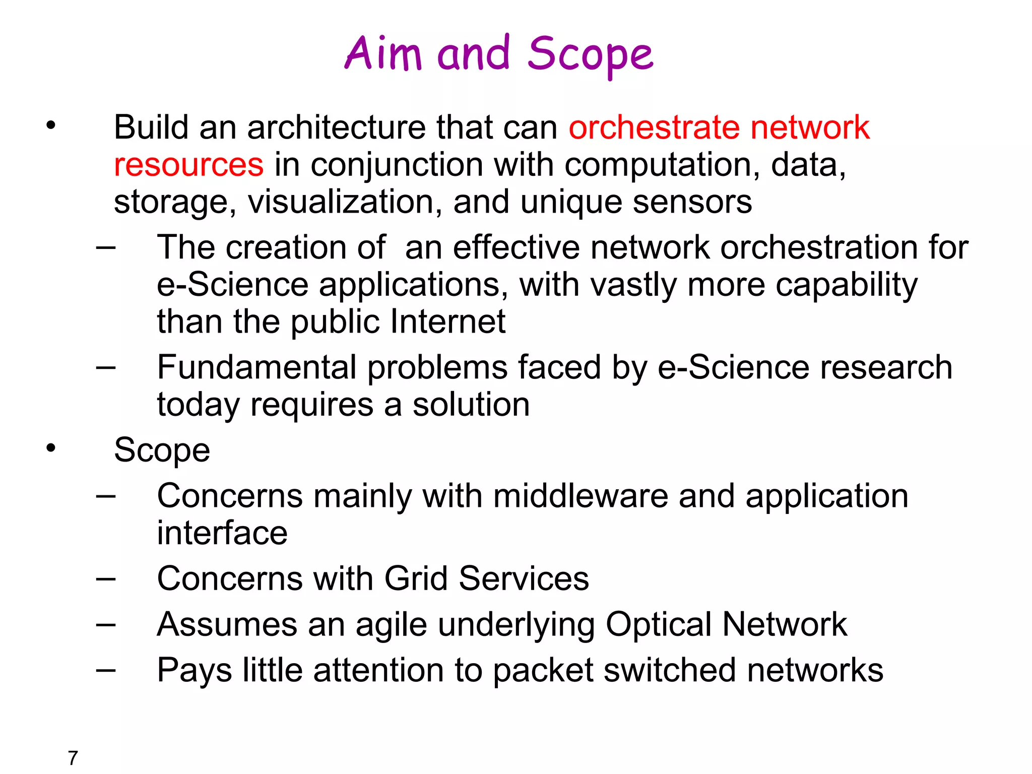 7 
Aim and Scope 
• Build an architecture that can orchestrate network 
resources in conjunction with computation, data, 
storage, visualization, and unique sensors 
– The creation of an effective network orchestration for 
e-Science applications, with vastly more capability 
than the public Internet 
– Fundamental problems faced by e-Science research 
today requires a solution 
• Scope 
– Concerns mainly with middleware and application 
interface 
– Concerns with Grid Services 
– Assumes an agile underlying Optical Network 
– Pays little attention to packet switched networks 
 