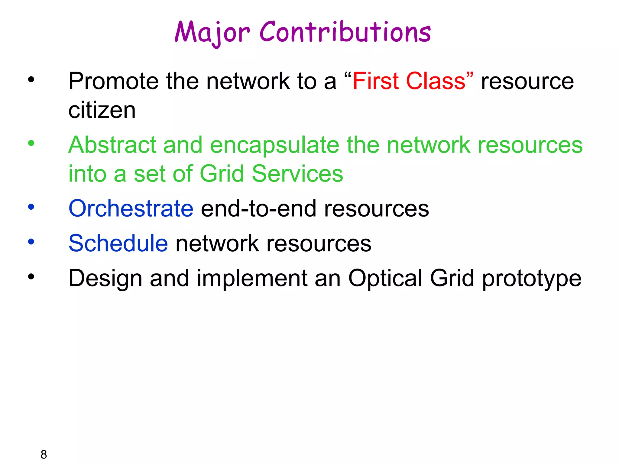 8 
Major Contributions 
• Promote the network to a “First Class” resource 
citizen 
• Abstract and encapsulate the network resources 
into a set of Grid Services 
• Orchestrate end-to-end resources 
• Schedule network resources 
• Design and implement an Optical Grid prototype 
 