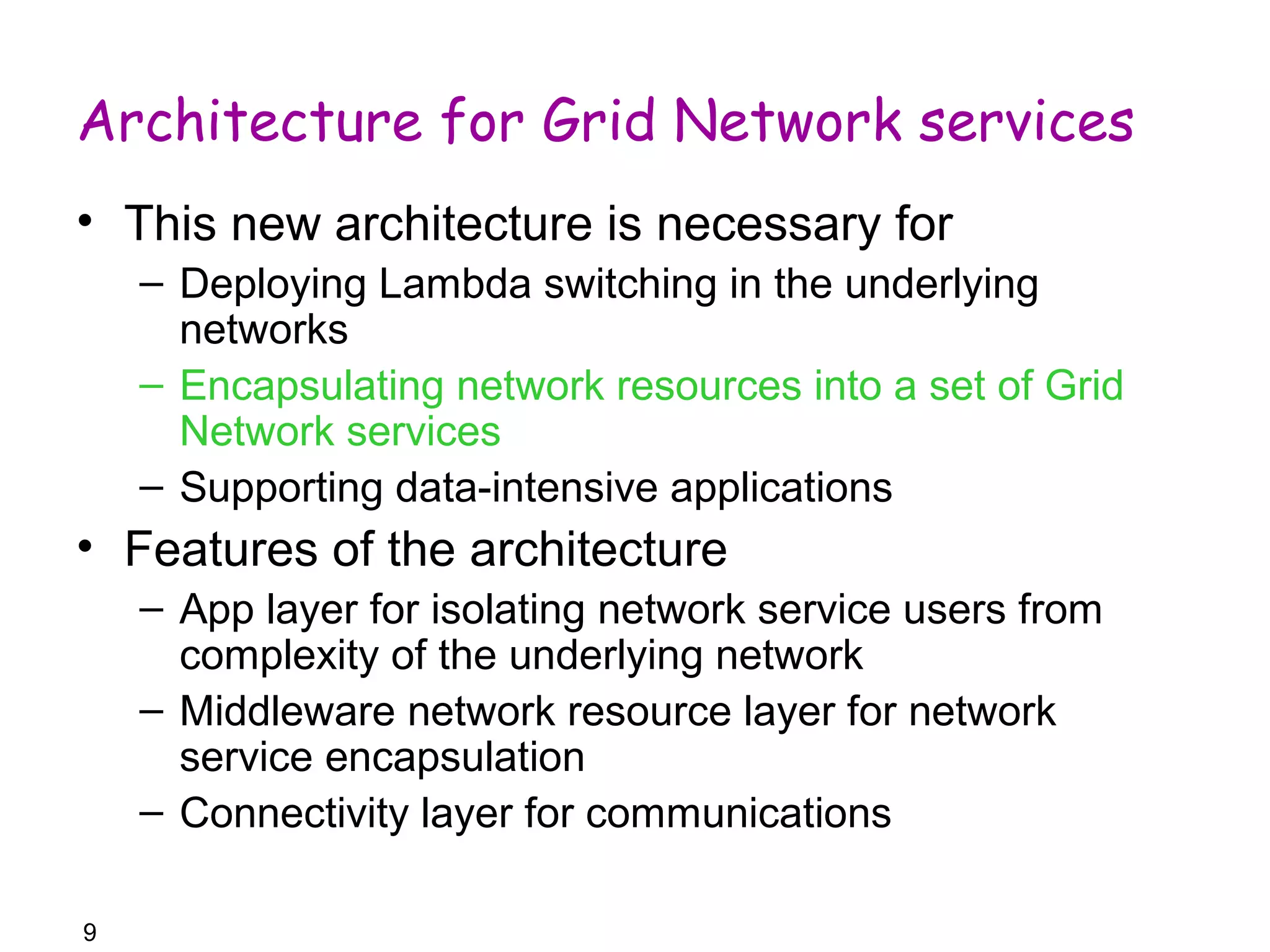 Architecture for Grid Network services 
• This new architecture is necessary for 
– Deploying Lambda switching in the underlying 
networks 
– Encapsulating network resources into a set of Grid 
Network services 
– Supporting data-intensive applications 
• Features of the architecture 
9 
– App layer for isolating network service users from 
complexity of the underlying network 
– Middleware network resource layer for network 
service encapsulation 
– Connectivity layer for communications 
 