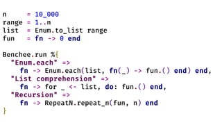 n = 10_000
range = 1..n
list = Enum.to_list range
fun = fn -> 0 end
Benchee.run %{
"Enum.each" =>
fn -> Enum.each(list, fn(_) -> fun.() end) end,
"List comprehension" =>
fn -> for _ <- list, do: fun.() end,
"Recursion" =>
fn -> RepeatN.repeat_n(fun, n) end
}
 