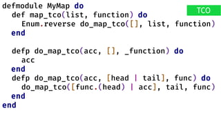 defmodule MyMap do
def map_tco(list, function) do
Enum.reverse do_map_tco([], list, function)
end
defp do_map_tco(acc, [], _function) do
acc
end
defp do_map_tco(acc, [head | tail], func) do
do_map_tco([func.(head) | acc], tail, func)
end
end
TCO
 