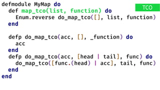defmodule MyMap do
def map_tco(list, function) do
Enum.reverse do_map_tco([], list, function)
end
defp do_map_tco(acc, [], _function) do
acc
end
defp do_map_tco(acc, [head | tail], func) do
do_map_tco([func.(head) | acc], tail, func)
end
end
TCO
 