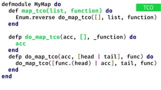 defmodule MyMap do
def map_tco(list, function) do
Enum.reverse do_map_tco([], list, function)
end
defp do_map_tco(acc, [], _function) do
acc
end
defp do_map_tco(acc, [head | tail], func) do
do_map_tco([func.(head) | acc], tail, func)
end
end
TCO
 
