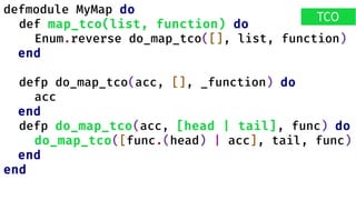 defmodule MyMap do
def map_tco(list, function) do
Enum.reverse do_map_tco([], list, function)
end
defp do_map_tco(acc, [], _function) do
acc
end
defp do_map_tco(acc, [head | tail], func) do
do_map_tco([func.(head) | acc], tail, func)
end
end
TCO
 
