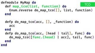 defmodule MyMap do
def map_tco(list, function) do
Enum.reverse do_map_tco([], list, function)
end
defp do_map_tco(acc, [], _function) do
acc
end
defp do_map_tco(acc, [head | tail], func) do
do_map_tco([func.(head) | acc], tail, func)
end
end
TCO
 