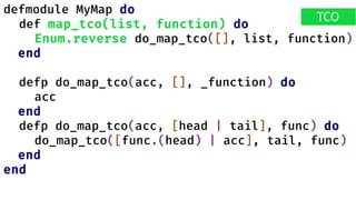 defmodule MyMap do
def map_tco(list, function) do
Enum.reverse do_map_tco([], list, function)
end
defp do_map_tco(acc, [], _function) do
acc
end
defp do_map_tco(acc, [head | tail], func) do
do_map_tco([func.(head) | acc], tail, func)
end
end
TCO
 