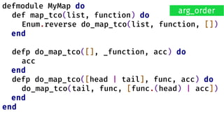 defmodule MyMap do
def map_tco(list, function) do
Enum.reverse do_map_tco(list, function, [])
end
defp do_map_tco([], _function, acc) do
acc
end
defp do_map_tco([head | tail], func, acc) do
do_map_tco(tail, func, [func.(head) | acc])
end
end
arg_order
 