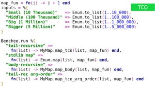 map_fun = fn(i) -> i + 1 end
inputs = %{
"Small (10 Thousand)" => Enum.to_list(1..10_000),
"Middle (100 Thousand)" => Enum.to_list(1..100_000),
"Big (1 Million)" => Enum.to_list(1..1_000_000),
"Bigger (5 Million)" => Enum.to_list(1..5_000_000)
}
Benchee.run %{
"tail-recursive" =>
fn(list) -> MyMap.map_tco(list, map_fun) end,
"stdlib map" =>
fn(list) -> Enum.map(list, map_fun) end,
"body-recursive" =>
fn(list) -> MyMap.map_body(list, map_fun) end,
"tail-rec arg-order" =>
fn(list) -> MyMap.map_tco_arg_order(list, map_fun) end
}
TCO
 