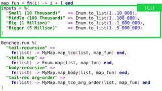 map_fun = fn(i) -> i + 1 end
inputs = %{
"Small (10 Thousand)" => Enum.to_list(1..10_000),
"Middle (100 Thousand)" => Enum.to_list(1..100_000),
"Big (1 Million)" => Enum.to_list(1..1_000_000),
"Bigger (5 Million)" => Enum.to_list(1..5_000_000)
}
Benchee.run %{
"tail-recursive" =>
fn(list) -> MyMap.map_tco(list, map_fun) end,
"stdlib map" =>
fn(list) -> Enum.map(list, map_fun) end,
"body-recursive" =>
fn(list) -> MyMap.map_body(list, map_fun) end,
"tail-rec arg-order" =>
fn(list) -> MyMap.map_tco_arg_order(list, map_fun) end
}
TCO
 